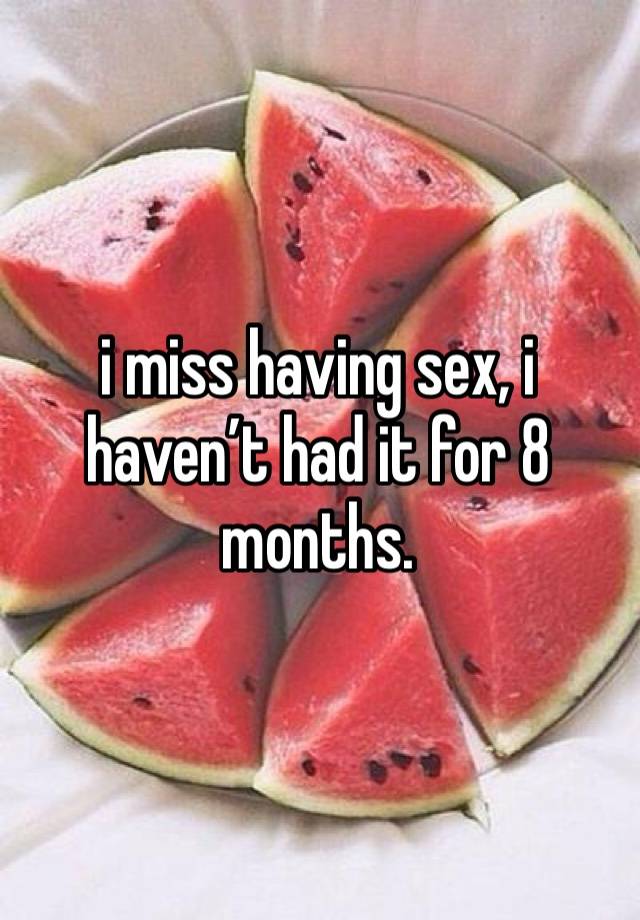 i miss having sex, i haven’t had it for 8 months.