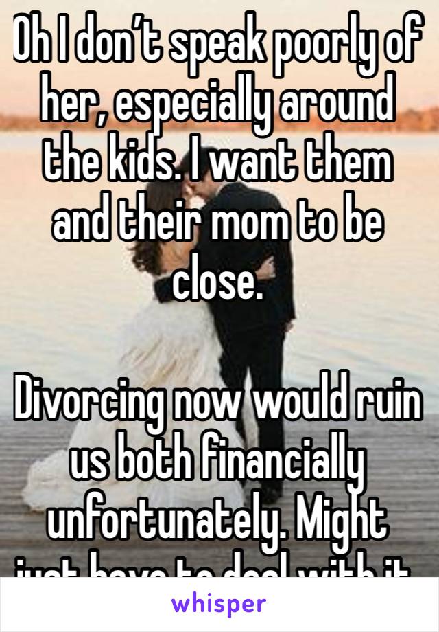 Oh I don’t speak poorly of her, especially around the kids. I want them and their mom to be close. 

Divorcing now would ruin us both financially unfortunately. Might just have to deal with it.