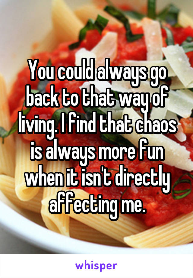 You could always go back to that way of living. I find that chaos is always more fun when it isn't directly affecting me.