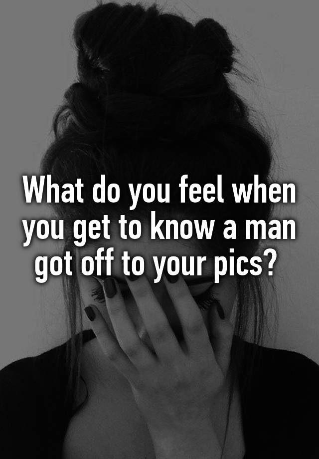 What do you feel when you get to know a man got off to your pics? 