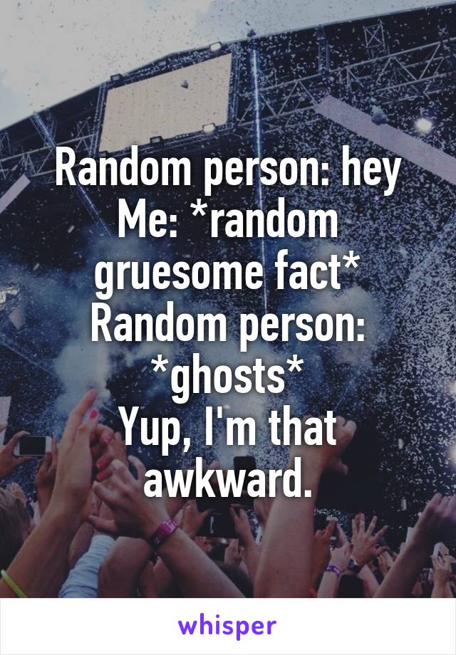 Random person: hey
Me: *random gruesome fact*
Random person: *ghosts*
Yup, I'm that awkward.