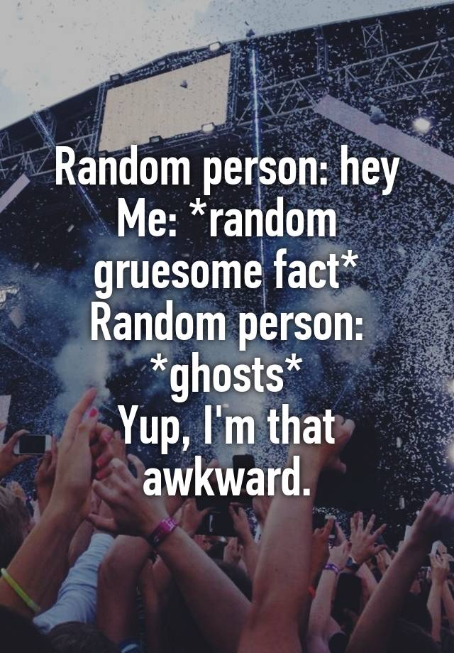 Random person: hey
Me: *random gruesome fact*
Random person: *ghosts*
Yup, I'm that awkward.