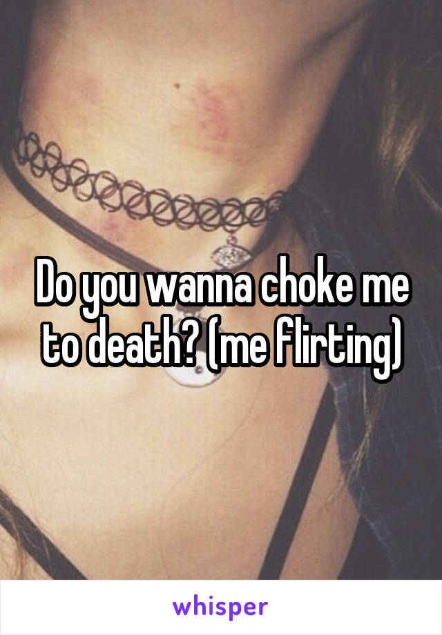 Do you wanna choke me to death? (me flirting)