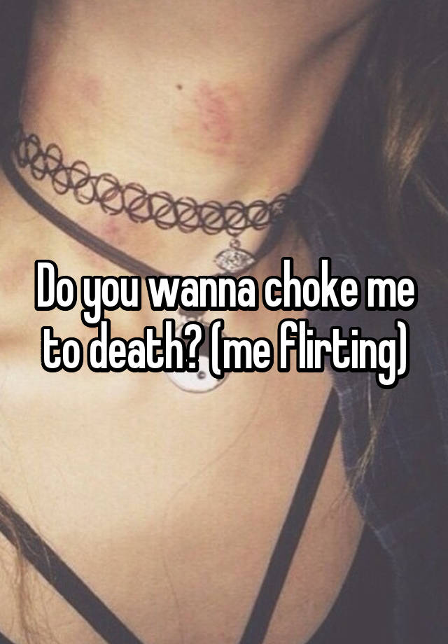 Do you wanna choke me to death? (me flirting)