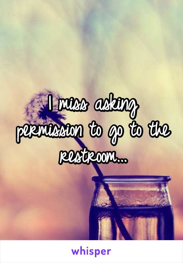 I miss asking permission to go to the restroom...