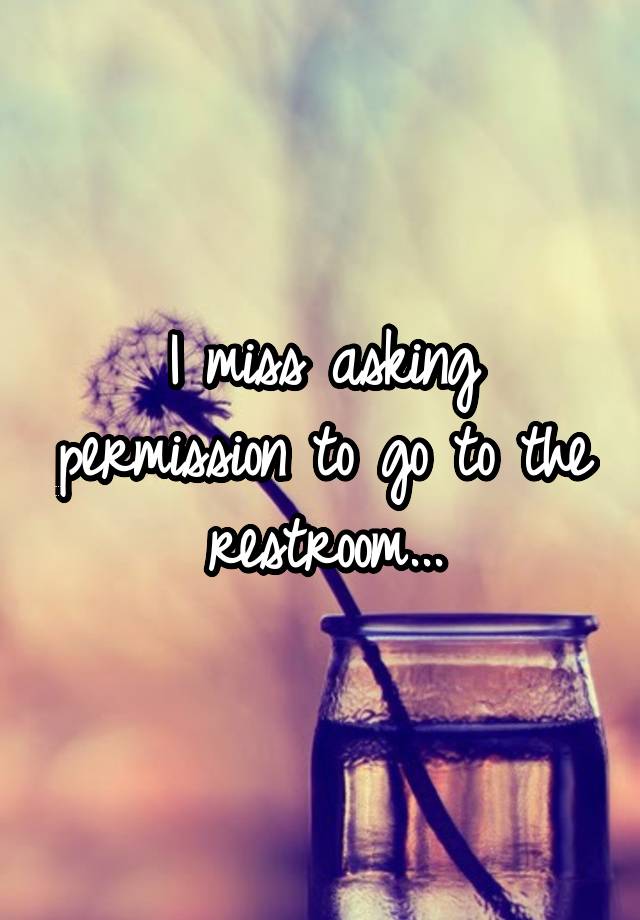 I miss asking permission to go to the restroom...