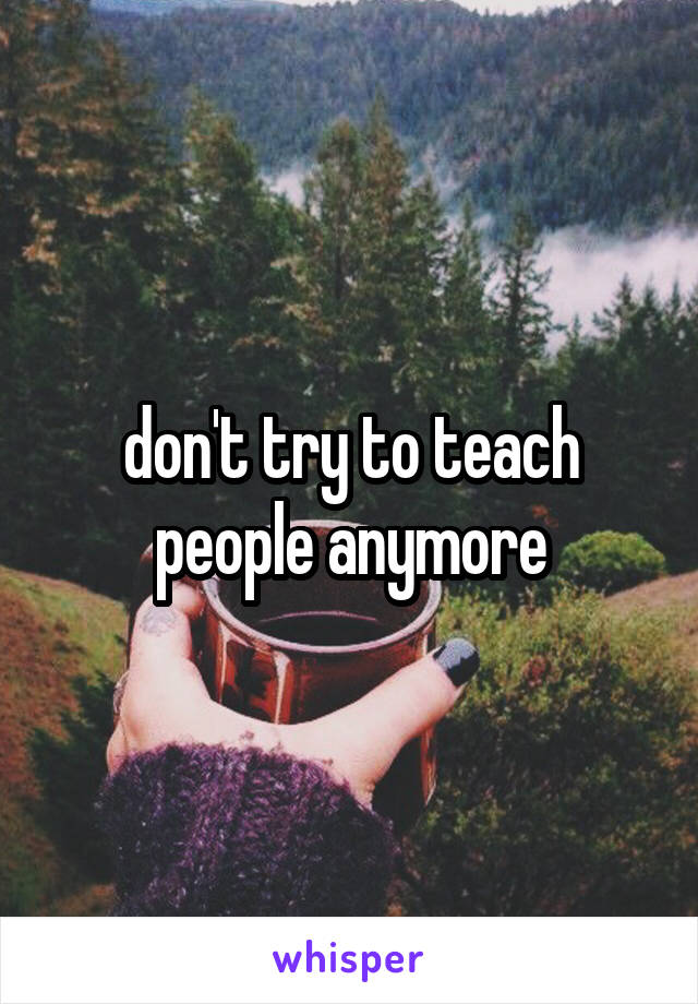 don't try to teach people anymore