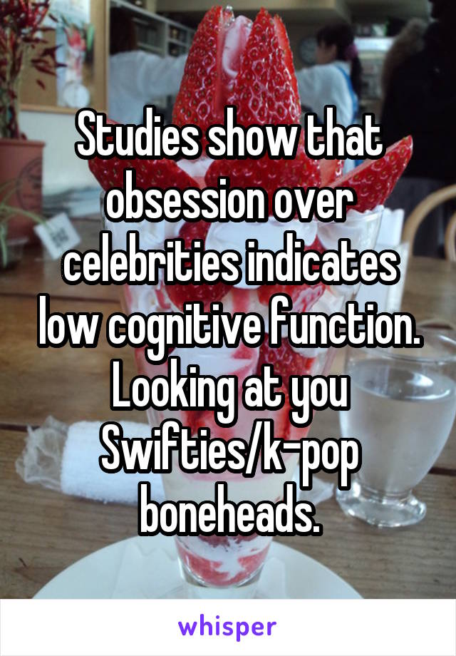 Studies show that obsession over celebrities indicates low cognitive function. Looking at you Swifties/k-pop boneheads.