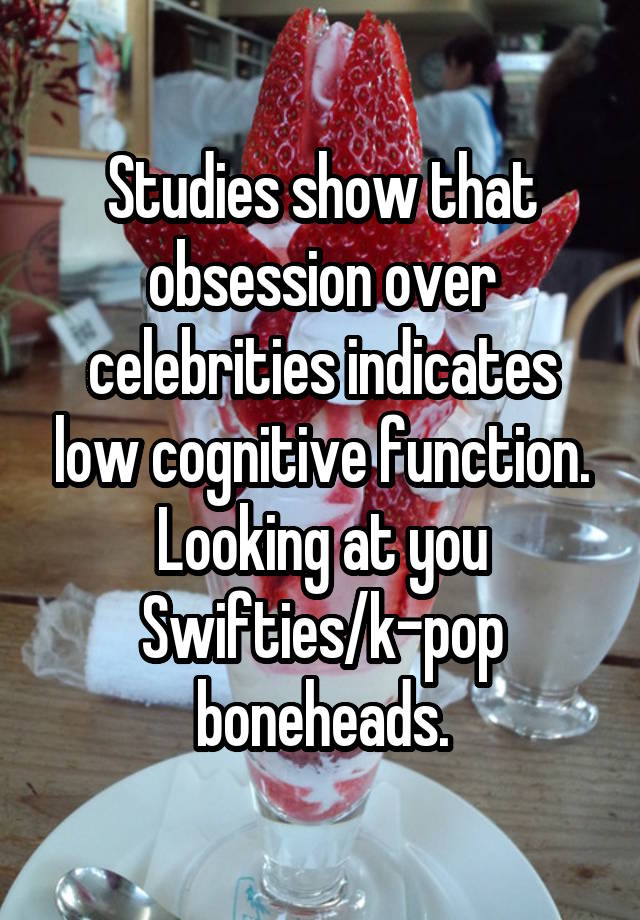 Studies show that obsession over celebrities indicates low cognitive function. Looking at you Swifties/k-pop boneheads.