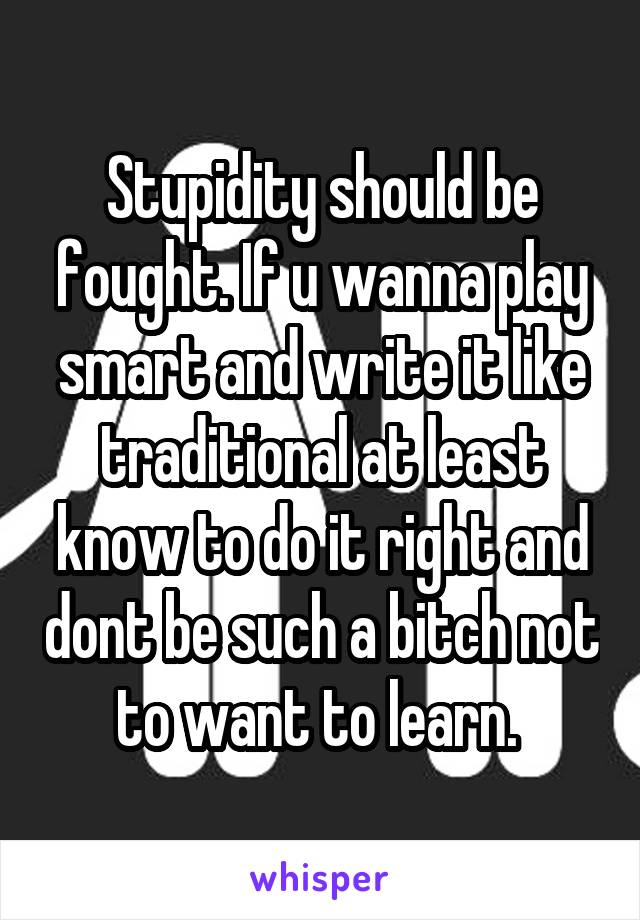 Stupidity should be fought. If u wanna play smart and write it like traditional at least know to do it right and dont be such a bitch not to want to learn. 