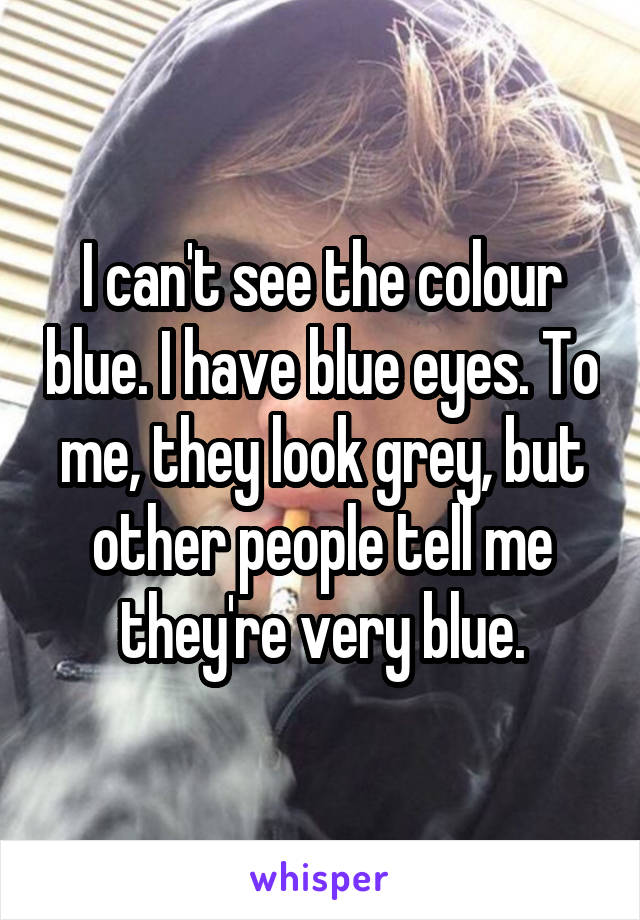I can't see the colour blue. I have blue eyes. To me, they look grey, but other people tell me they're very blue.