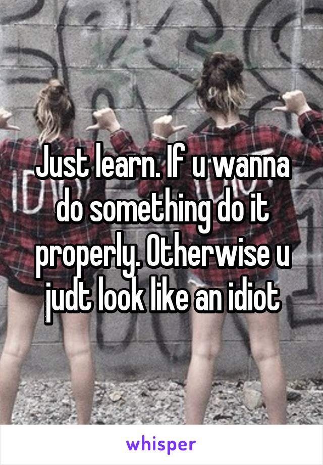 Just learn. If u wanna do something do it properly. Otherwise u judt look like an idiot