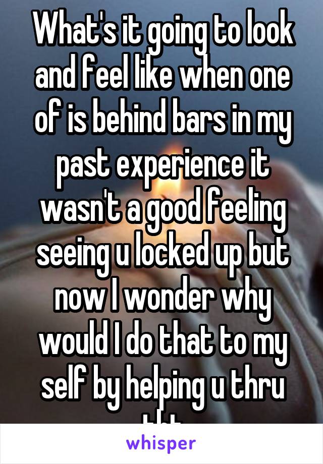 What's it going to look and feel like when one of is behind bars in my past experience it wasn't a good feeling seeing u locked up but now I wonder why would I do that to my self by helping u thru tht