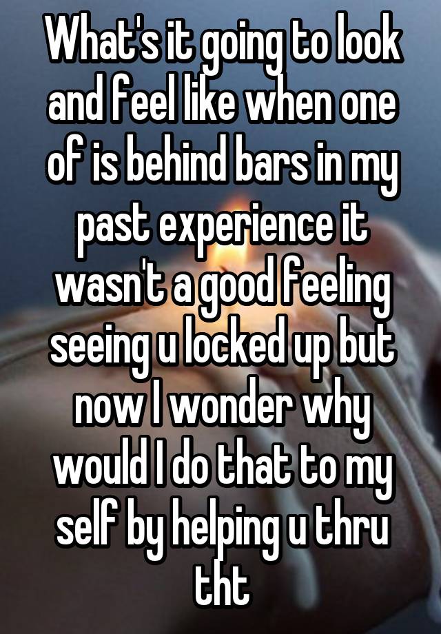 What's it going to look and feel like when one of is behind bars in my past experience it wasn't a good feeling seeing u locked up but now I wonder why would I do that to my self by helping u thru tht