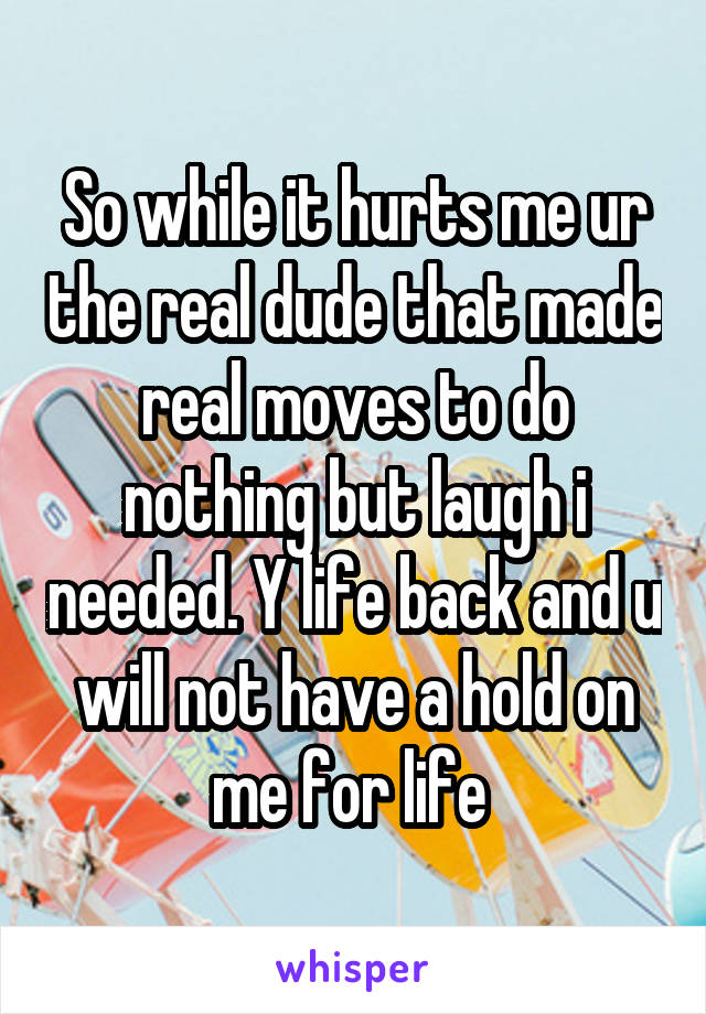 So while it hurts me ur the real dude that made real moves to do nothing but laugh i needed. Y life back and u will not have a hold on me for life 