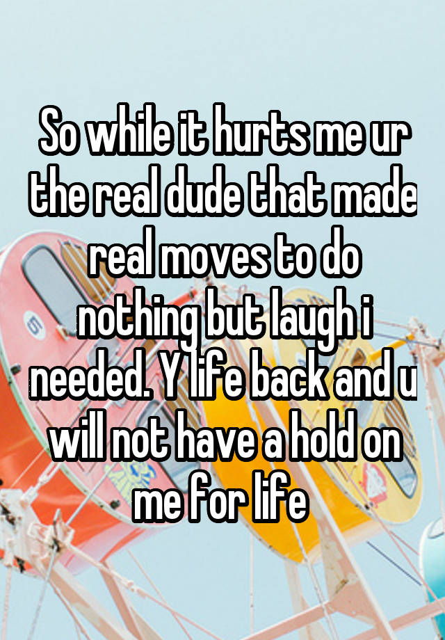 So while it hurts me ur the real dude that made real moves to do nothing but laugh i needed. Y life back and u will not have a hold on me for life 