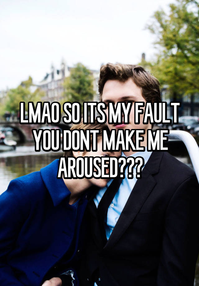 LMAO SO ITS MY FAULT YOU DONT MAKE ME AROUSED???