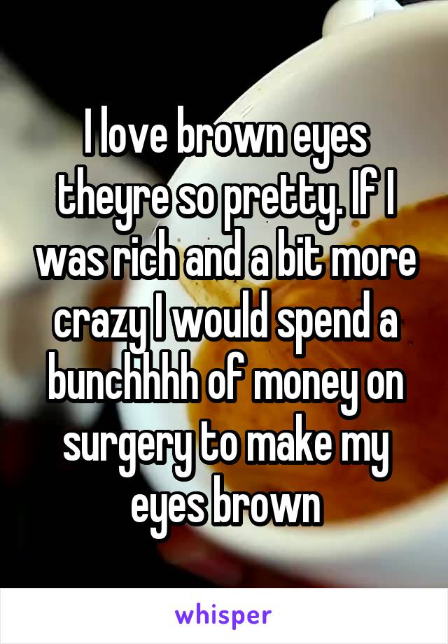 I love brown eyes theyre so pretty. If I was rich and a bit more crazy I would spend a bunchhhh of money on surgery to make my eyes brown