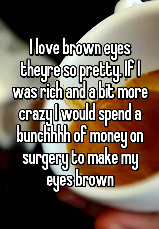 I love brown eyes theyre so pretty. If I was rich and a bit more crazy I would spend a bunchhhh of money on surgery to make my eyes brown