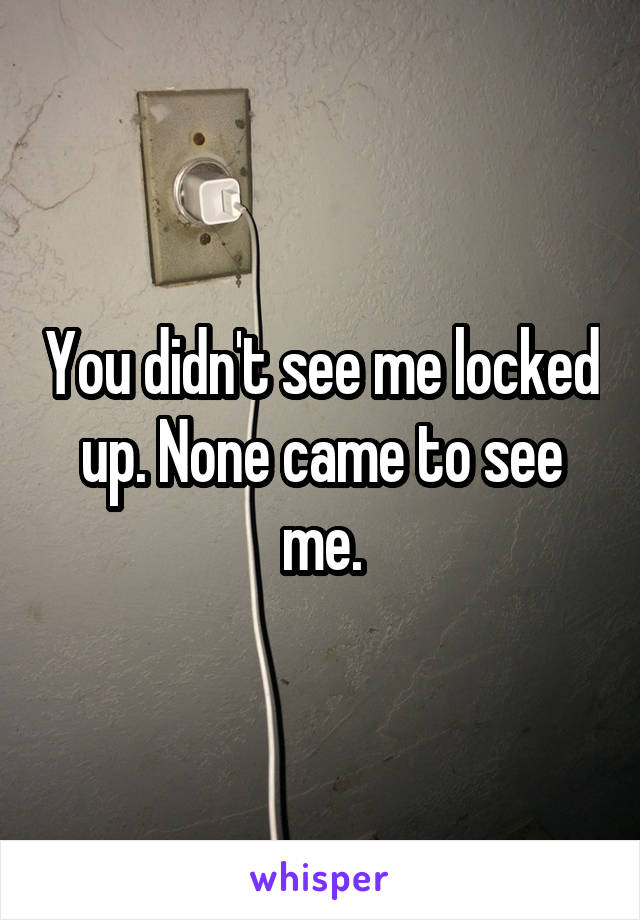 You didn't see me locked up. None came to see me.