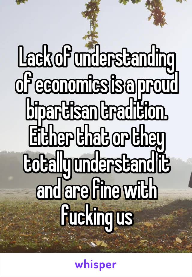 Lack of understanding of economics is a proud bipartisan tradition. Either that or they totally understand it and are fine with fucking us