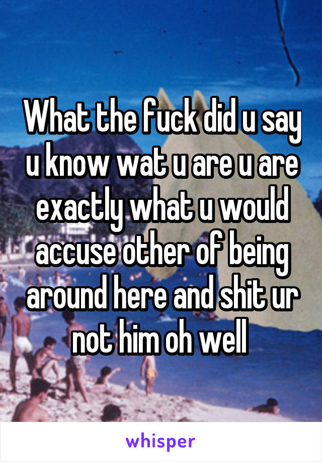 What the fuck did u say u know wat u are u are exactly what u would accuse other of being around here and shit ur not him oh well 