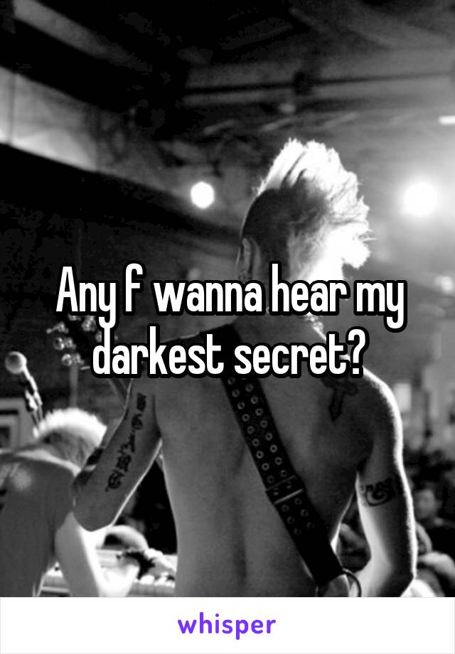 Any f wanna hear my darkest secret?