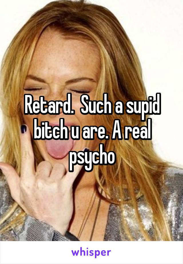 Retard.  Such a supid bitch u are. A real psycho