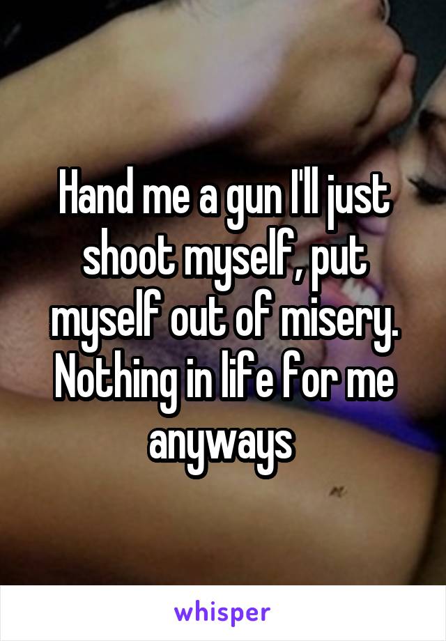 Hand me a gun I'll just shoot myself, put myself out of misery. Nothing in life for me anyways 