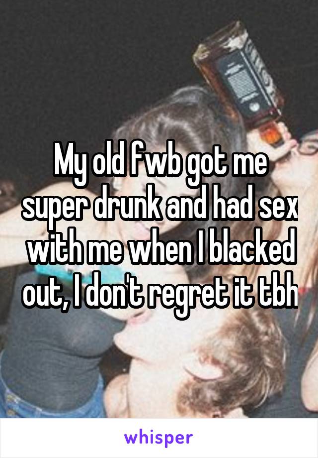 My old fwb got me super drunk and had sex with me when I blacked out, I don't regret it tbh