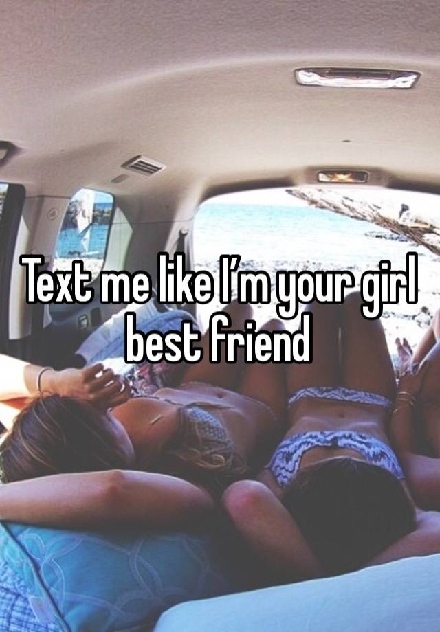 Text me like I’m your girl best friend 