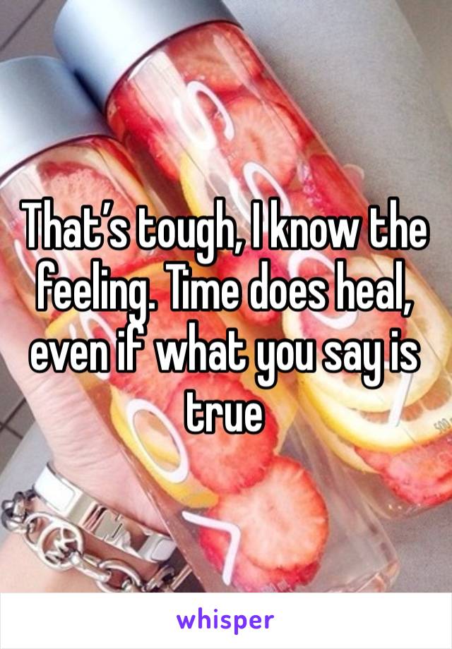 That’s tough, I know the feeling. Time does heal, even if what you say is true