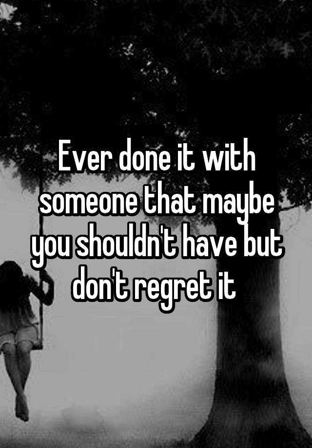 Ever done it with someone that maybe you shouldn't have but don't regret it 