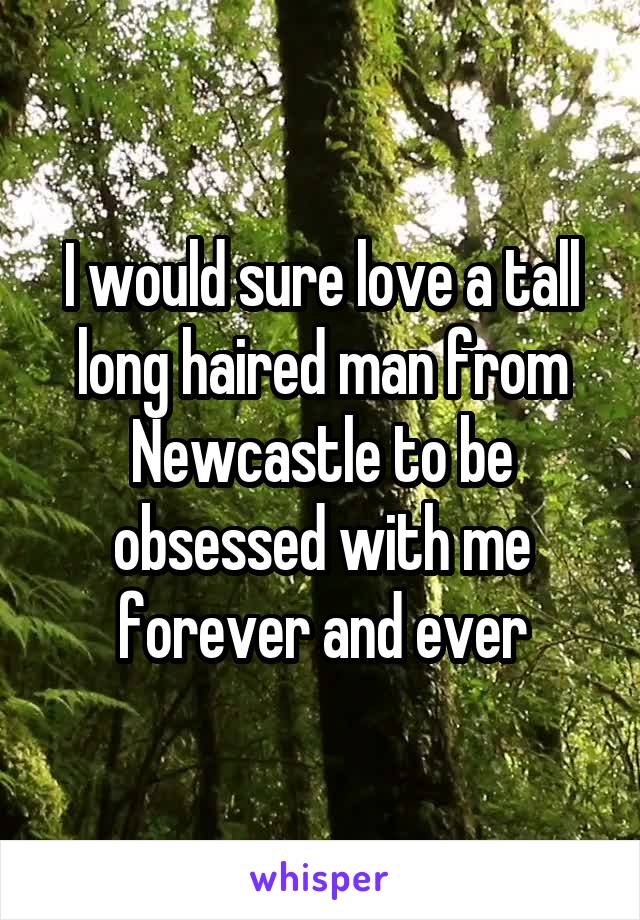 I would sure love a tall long haired man from Newcastle to be obsessed with me forever and ever