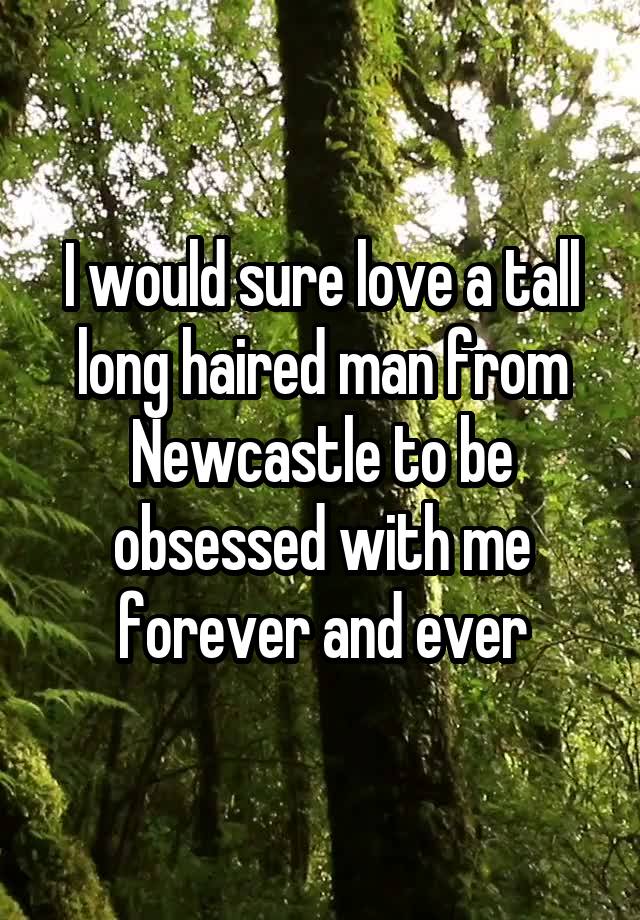 I would sure love a tall long haired man from Newcastle to be obsessed with me forever and ever