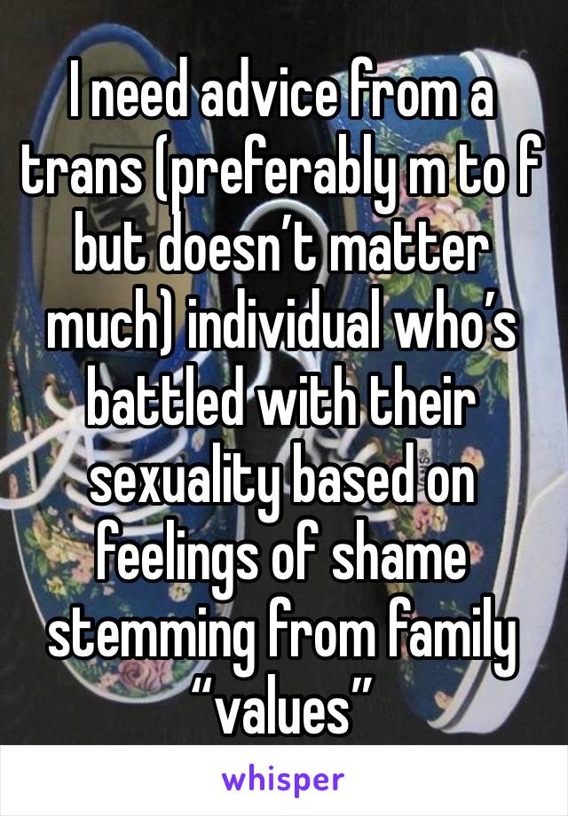 I need advice from a trans (preferably m to f but doesn’t matter much) individual who’s battled with their sexuality based on feelings of shame stemming from family “values” 