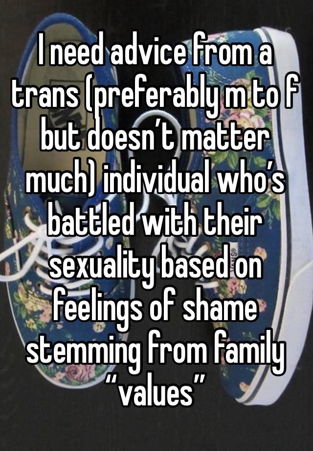 I need advice from a trans (preferably m to f but doesn’t matter much) individual who’s battled with their sexuality based on feelings of shame stemming from family “values” 