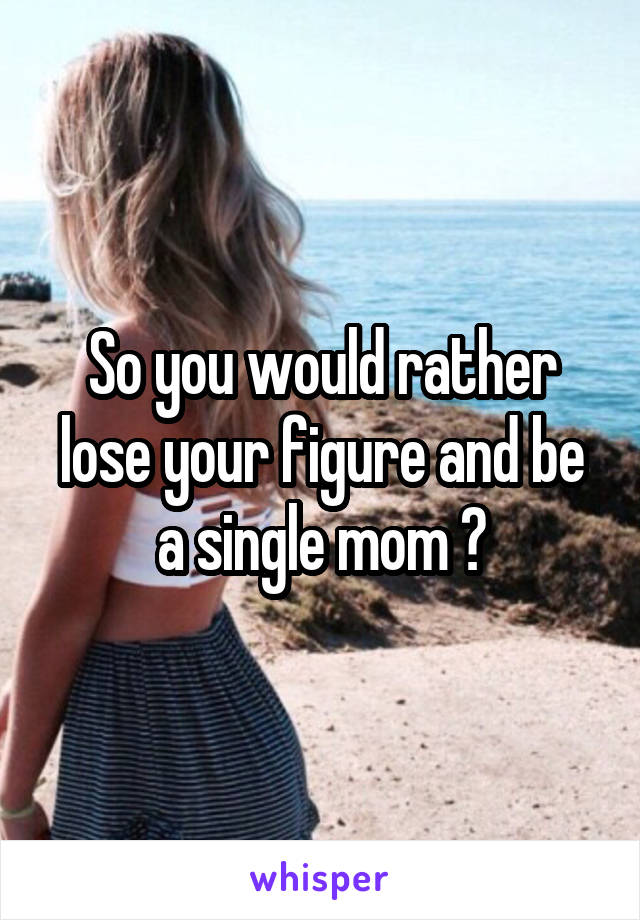 So you would rather lose your figure and be a single mom ?