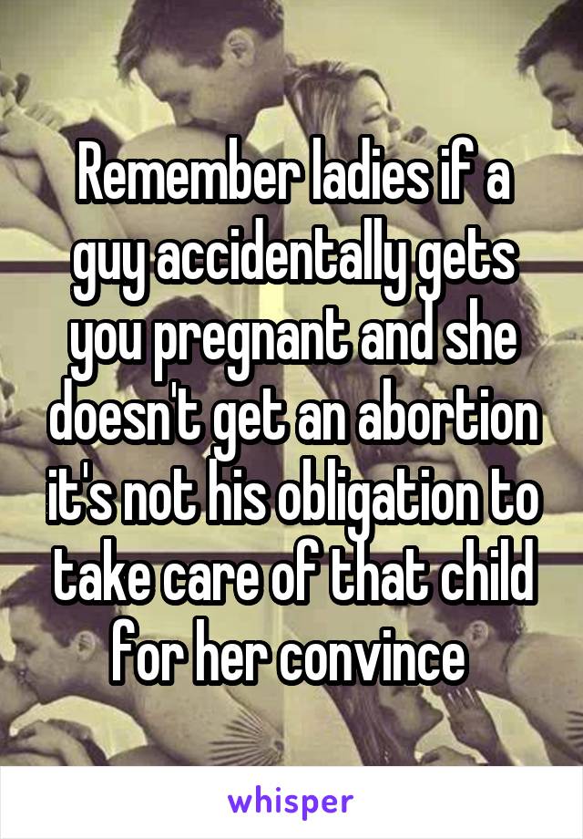 Remember ladies if a guy accidentally gets you pregnant and she doesn't get an abortion it's not his obligation to take care of that child for her convince 