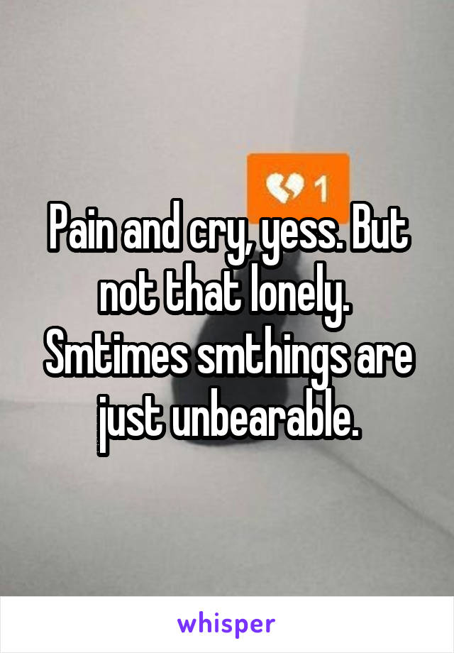 Pain and cry, yess. But not that lonely. 
Smtimes smthings are just unbearable.