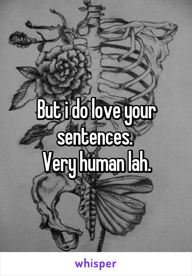 But i do love your sentences. 
Very human lah.