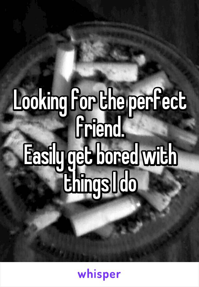 Looking for the perfect friend.
Easily get bored with things I do