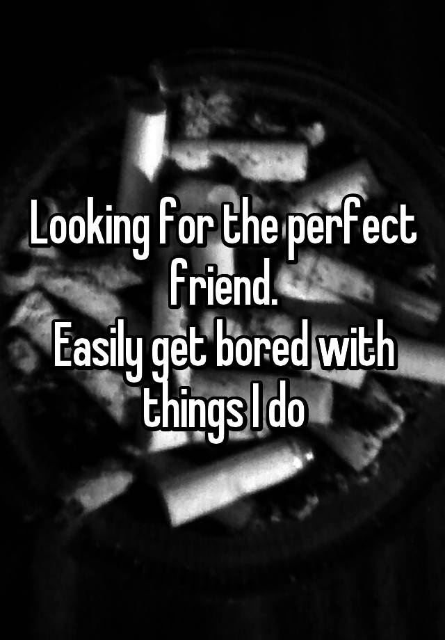 Looking for the perfect friend.
Easily get bored with things I do