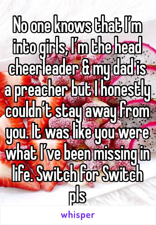 No one knows that I’m into girls, I’m the head cheerleader & my dad is a preacher but I honestly couldn’t stay away from you. It was like you were what I’ve been missing in life. Switch for Switch pls