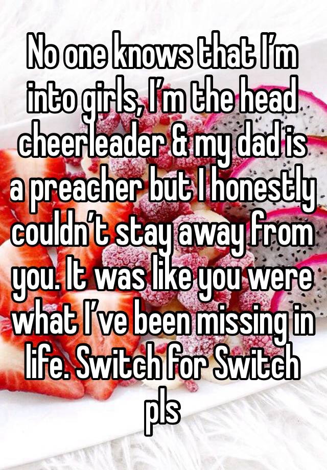 No one knows that I’m into girls, I’m the head cheerleader & my dad is a preacher but I honestly couldn’t stay away from you. It was like you were what I’ve been missing in life. Switch for Switch pls