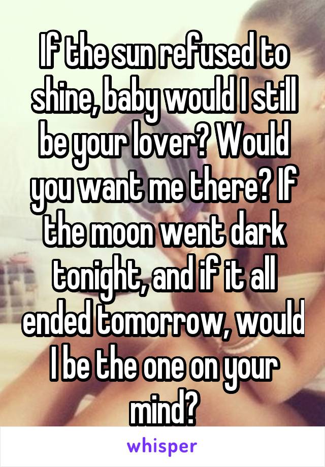 If the sun refused to shine, baby would I still be your lover? Would you want me there? If the moon went dark tonight, and if it all ended tomorrow, would I be the one on your mind?