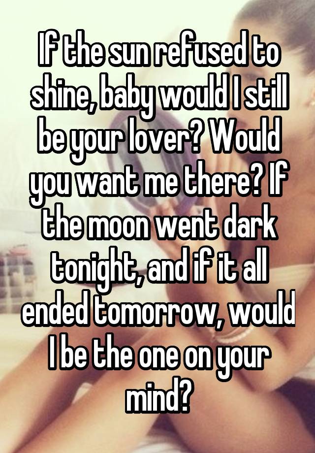 If the sun refused to shine, baby would I still be your lover? Would you want me there? If the moon went dark tonight, and if it all ended tomorrow, would I be the one on your mind?