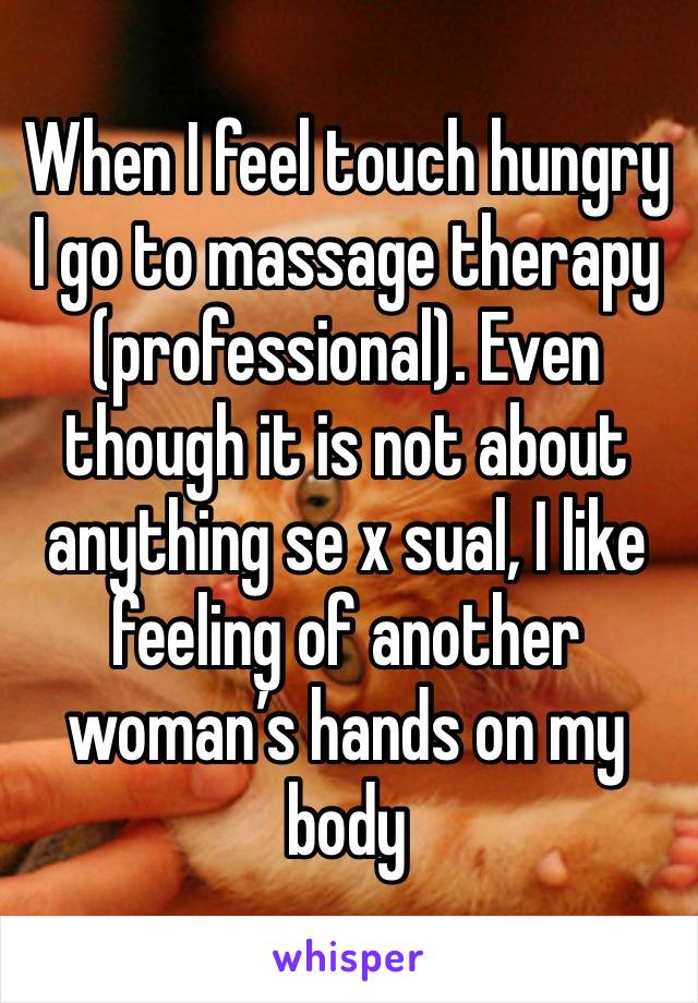 When I feel touch hungry I go to massage therapy (professional). Even though it is not about anything se x sual, I like feeling of another woman’s hands on my body