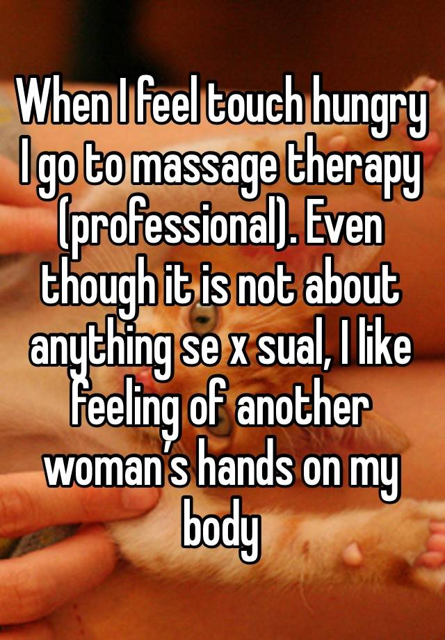 When I feel touch hungry I go to massage therapy (professional). Even though it is not about anything se x sual, I like feeling of another woman’s hands on my body