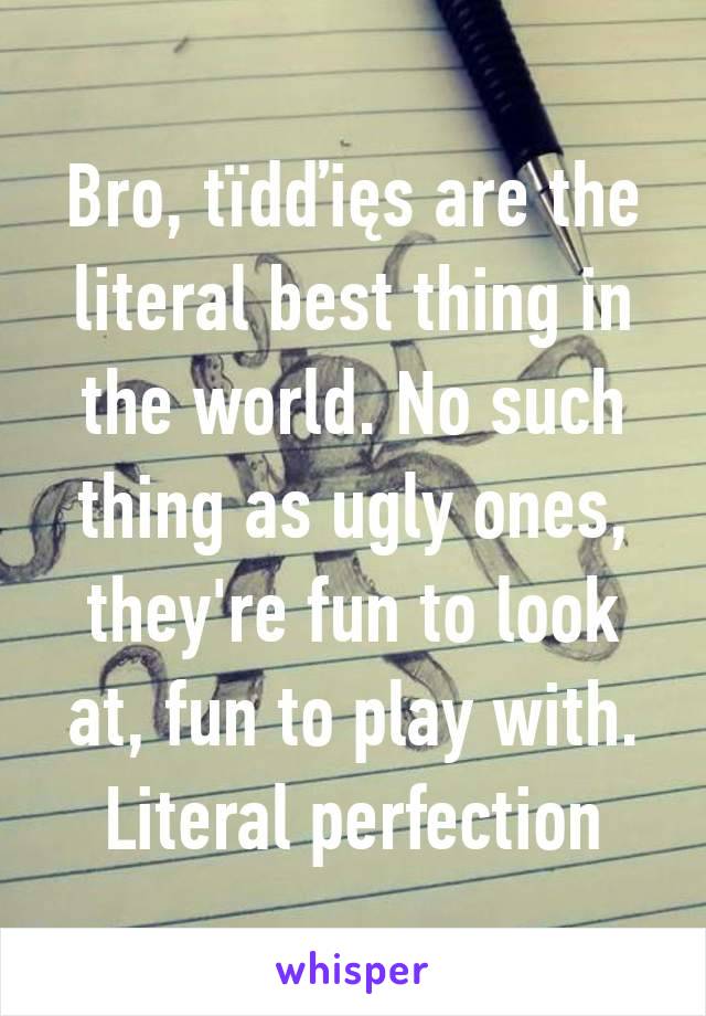 Bro, tïdďięs are the literal best thing in the world. No such thing as ugly ones, they're fun to look at, fun to play with. Literal perfection